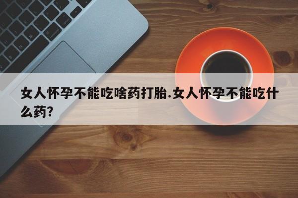 堕胎药微信女人怀孕不能吃啥药打胎.女人怀孕不能吃什么药？