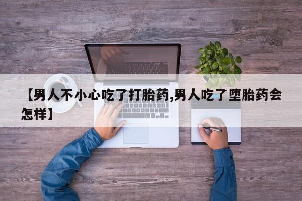 堕胎药微信【男人不小心吃了打胎药,男人吃了堕胎药会怎样】