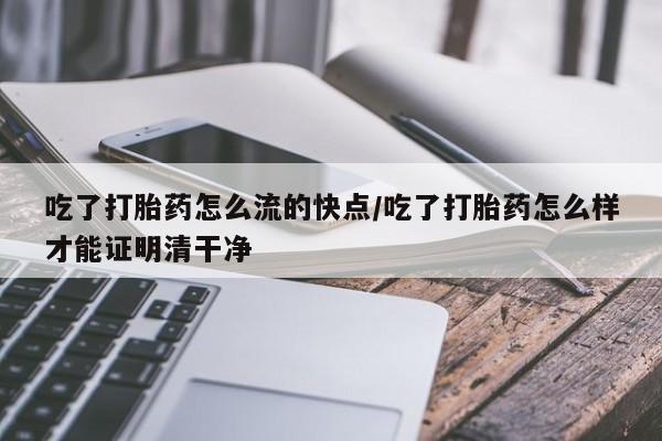 堕胎药微信吃了打胎药怎么流的快点/吃了打胎药怎么样才能证明清干净