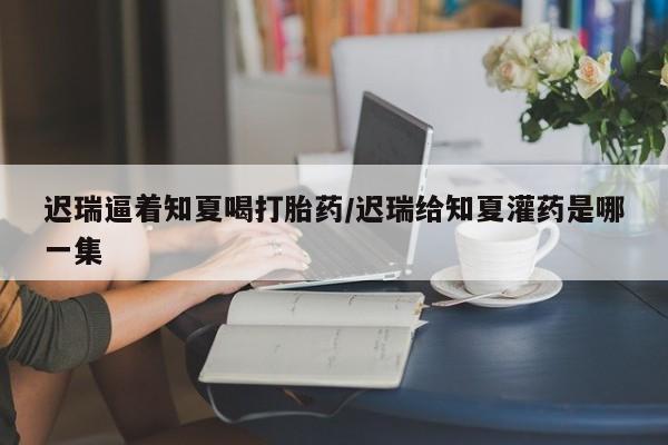 堕胎药微信迟瑞逼着知夏喝打胎药/迟瑞给知夏灌药是哪一集