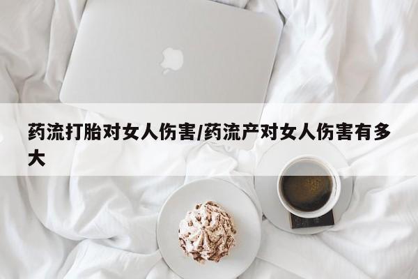 堕胎药微信药流打胎对女人伤害/药流产对女人伤害有多大