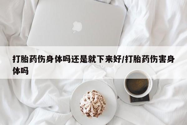 堕胎药微信打胎药伤身体吗还是就下来好/打胎药伤害身体吗