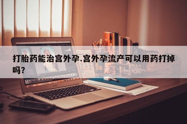 堕胎药微信打胎药能治宫外孕.宫外孕流产可以用药打掉吗？
