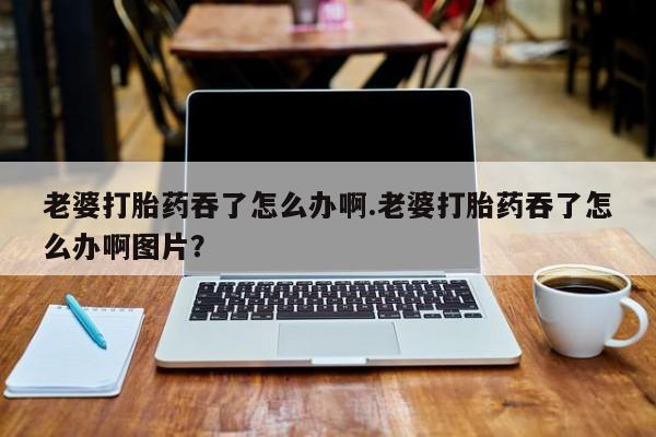 堕胎药微信老婆打胎药吞了怎么办啊.老婆打胎药吞了怎么办啊图片？