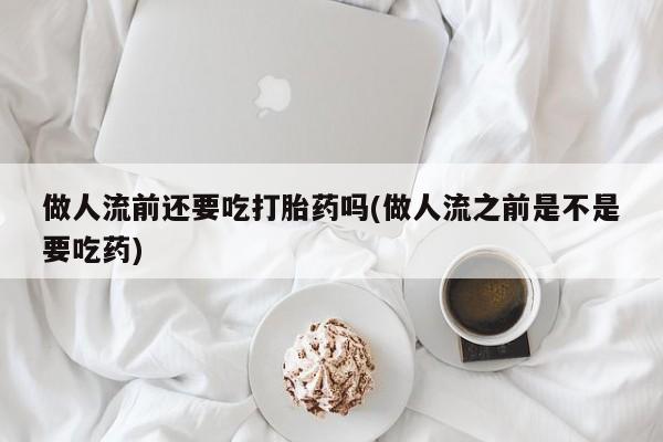 堕胎药微信做人流前还要吃打胎药吗(做人流之前是不是要吃药)