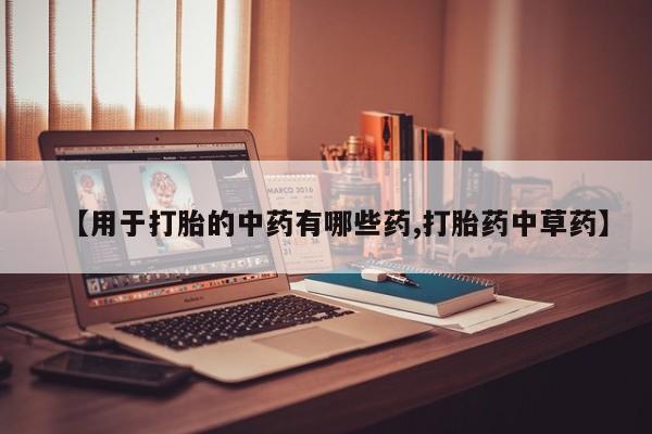 堕胎药微信【用于打胎的中药有哪些药,打胎药中草药】