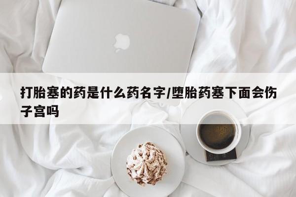 堕胎药微信打胎塞的药是什么药名字/堕胎药塞下面会伤子宫吗