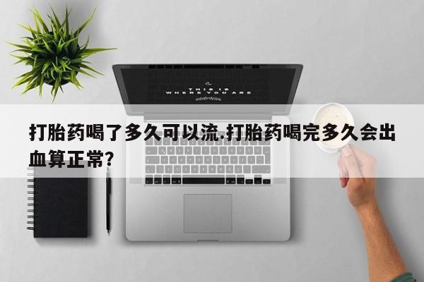 堕胎药微信打胎药喝了多久可以流.打胎药喝完多久会出血算正常？