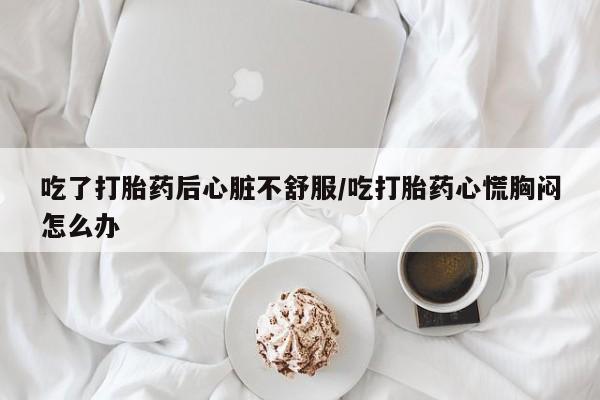 堕胎药微信吃了打胎药后心脏不舒服/吃打胎药心慌胸闷怎么办