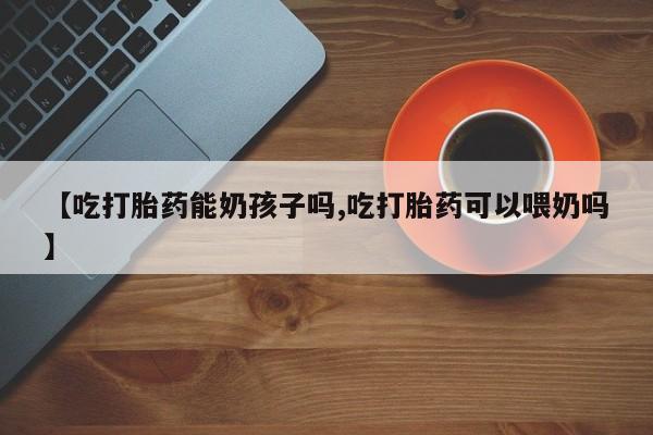 堕胎药微信【吃打胎药能奶孩子吗,吃打胎药可以喂奶吗】