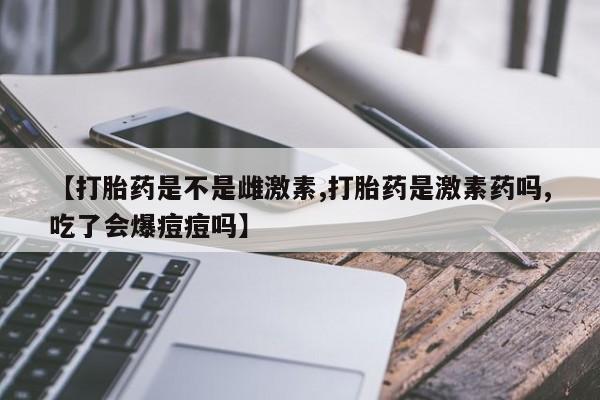堕胎药微信【打胎药是不是雌激素,打胎药是激素药吗,吃了会爆痘痘吗】