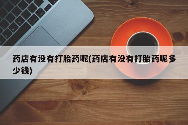 堕胎药微信药店有没有打胎药呢(药店有没有打胎药呢多少钱)