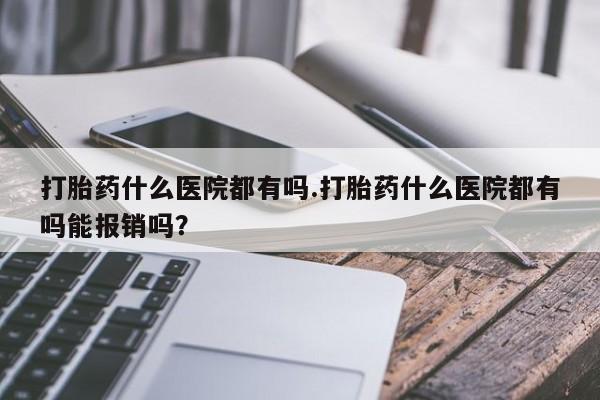堕胎药微信打胎药什么医院都有吗.打胎药什么医院都有吗能报销吗？
