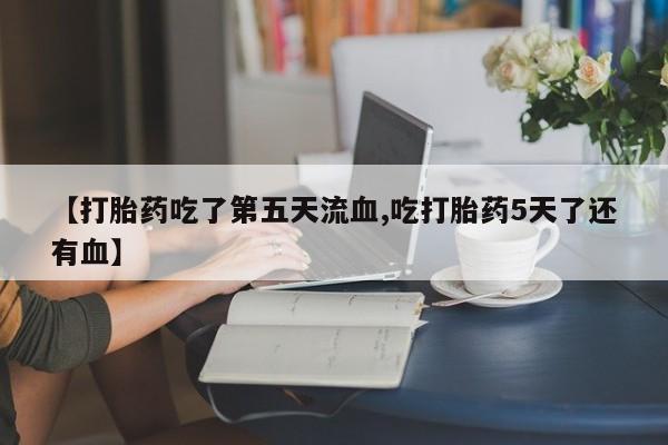 堕胎药微信【打胎药吃了第五天流血,吃打胎药5天了还有血】