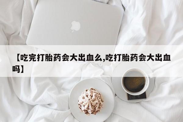 堕胎药微信【吃完打胎药会大出血么,吃打胎药会大出血吗】