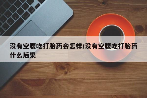 堕胎药微信没有空腹吃打胎药会怎样/没有空腹吃打胎药什么后果