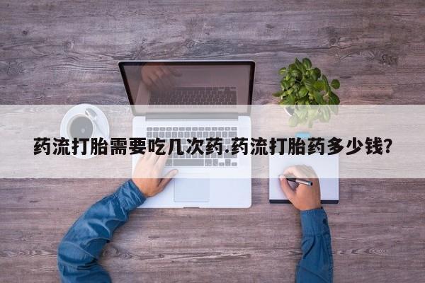 堕胎药微信药流打胎需要吃几次药.药流打胎药多少钱？