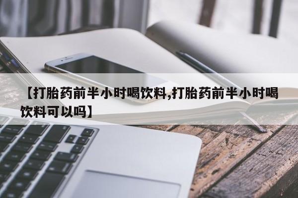 堕胎药微信【打胎药前半小时喝饮料,打胎药前半小时喝饮料可以吗】