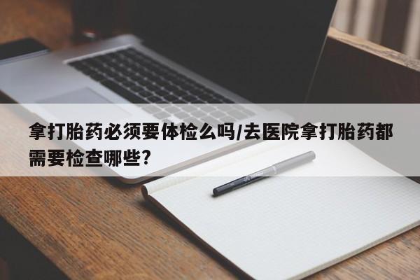 堕胎药微信拿打胎药必须要体检么吗/去医院拿打胎药都需要检查哪些?