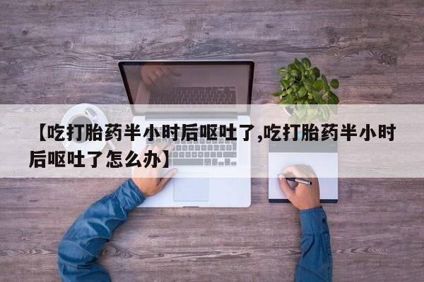 堕胎药微信【吃打胎药半小时后呕吐了,吃打胎药半小时后呕吐了怎么办】
