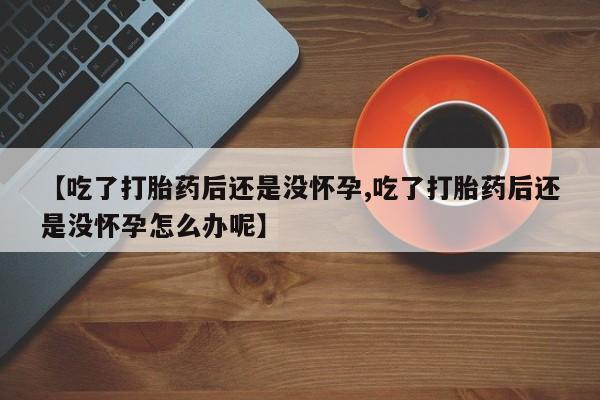 堕胎药微信【吃了打胎药后还是没怀孕,吃了打胎药后还是没怀孕怎么办呢】