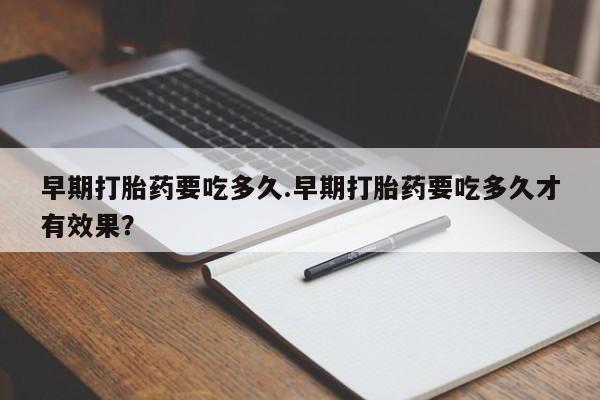 堕胎药微信早期打胎药要吃多久.早期打胎药要吃多久才有效果？