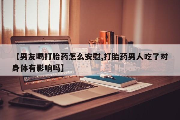 堕胎药微信【男友喝打胎药怎么安慰,打胎药男人吃了对身体有影响吗】