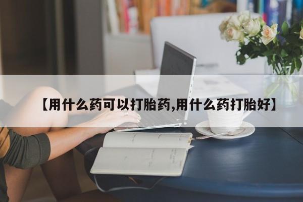 堕胎药微信【用什么药可以打胎药,用什么药打胎好】