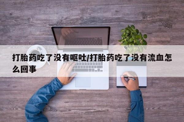 堕胎药微信打胎药吃了没有呕吐/打胎药吃了没有流血怎么回事