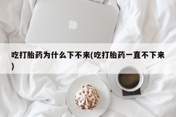 堕胎药微信吃打胎药为什么下不来(吃打胎药一直不下来)