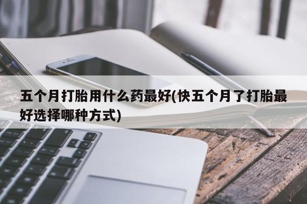 堕胎药微信五个月打胎用什么药最好(快五个月了打胎最好选择哪种方式)