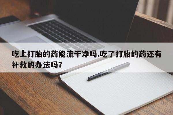 堕胎药微信吃上打胎的药能流干净吗.吃了打胎的药还有补救的办法吗？