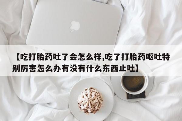 堕胎药微信【吃打胎药吐了会怎么样,吃了打胎药呕吐特别厉害怎么办有没有什么东西止吐】