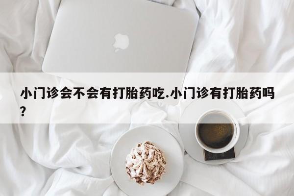 堕胎药微信小门诊会不会有打胎药吃.小门诊有打胎药吗？