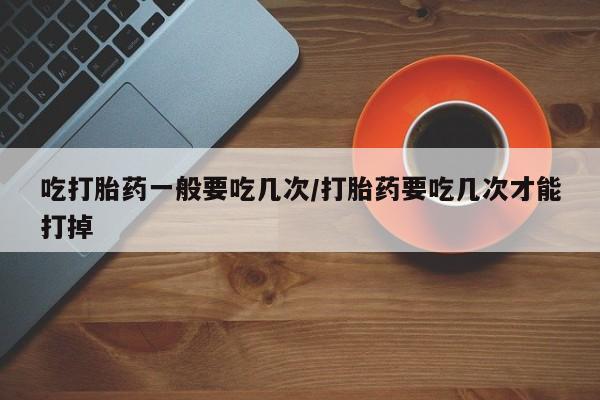 堕胎药微信吃打胎药一般要吃几次/打胎药要吃几次才能打掉