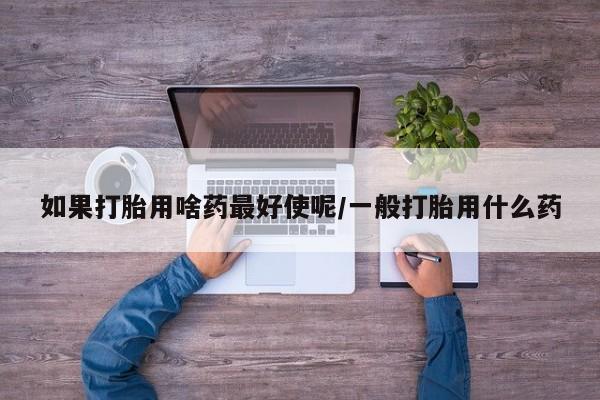 堕胎药微信如果打胎用啥药最好使呢/一般打胎用什么药