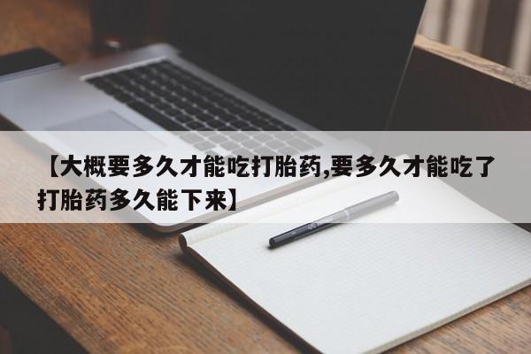 堕胎药微信【大概要多久才能吃打胎药,要多久才能吃了打胎药多久能下来】