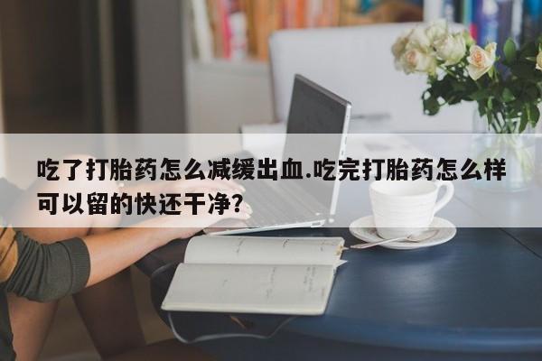 堕胎药微信吃了打胎药怎么减缓出血.吃完打胎药怎么样可以留的快还干净？