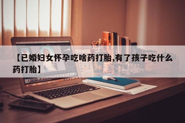 堕胎药微信【已婚妇女怀孕吃啥药打胎,有了孩子吃什么药打胎】