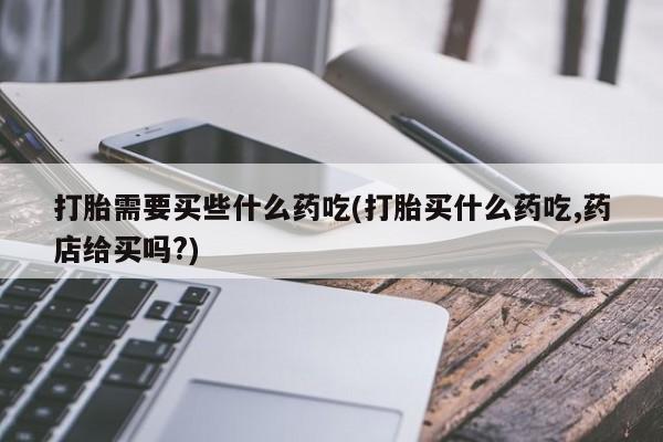 堕胎药微信打胎需要买些什么药吃(打胎买什么药吃,药店给买吗?)