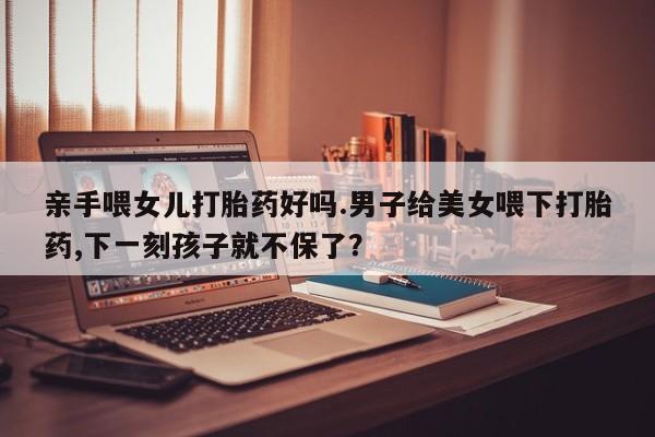 堕胎药微信亲手喂女儿打胎药好吗.男子给美女喂下打胎药,下一刻孩子就不保了？