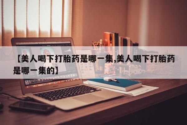 堕胎药微信【美人喝下打胎药是哪一集,美人喝下打胎药是哪一集的】