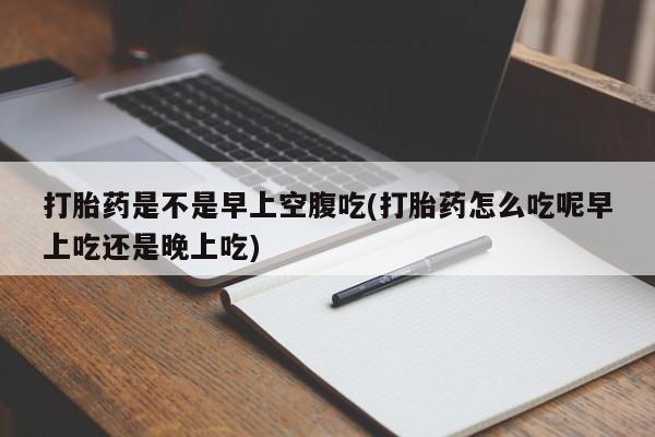 堕胎药微信打胎药是不是早上空腹吃(打胎药怎么吃呢早上吃还是晚上吃)