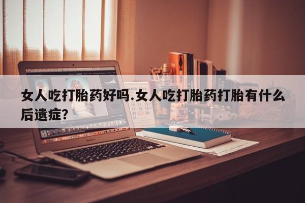 堕胎药微信女人吃打胎药好吗.女人吃打胎药打胎有什么后遗症？