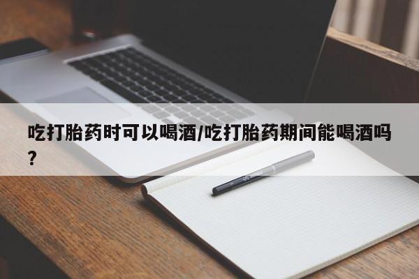 堕胎药微信吃打胎药时可以喝酒/吃打胎药期间能喝酒吗?