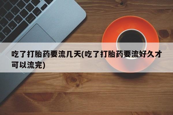 堕胎药微信吃了打胎药要流几天(吃了打胎药要流好久才可以流完)