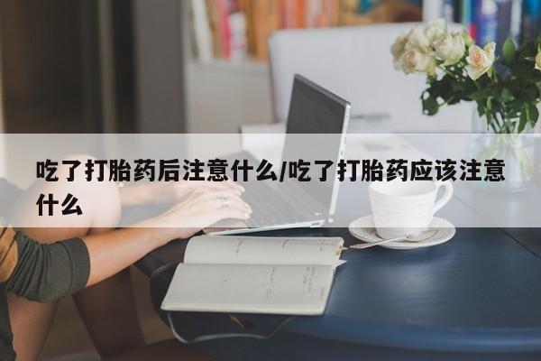 堕胎药微信吃了打胎药后注意什么/吃了打胎药应该注意什么