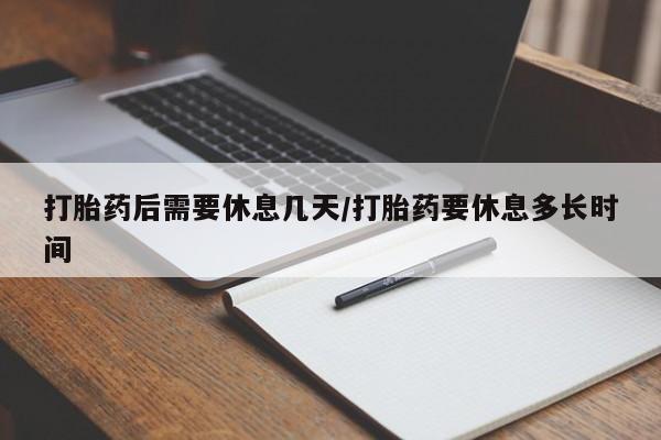 堕胎药微信打胎药后需要休息几天/打胎药要休息多长时间