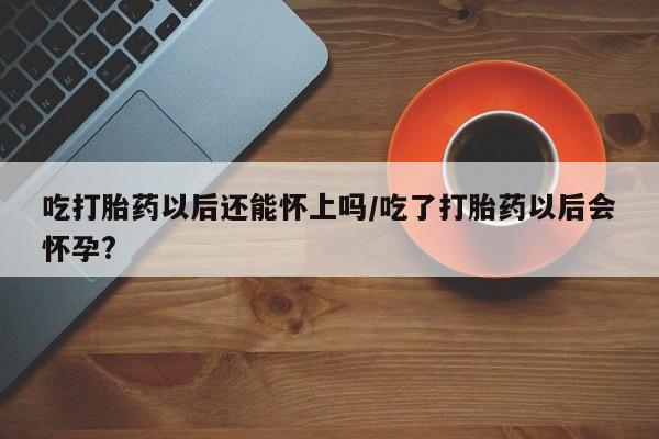 堕胎药微信吃打胎药以后还能怀上吗/吃了打胎药以后会怀孕?