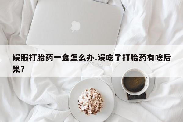 堕胎药微信误服打胎药一盒怎么办.误吃了打胎药有啥后果？